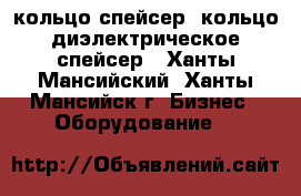кольцо спейсер, кольцо диэлектрическое спейсер - Ханты-Мансийский, Ханты-Мансийск г. Бизнес » Оборудование   